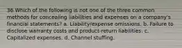 36 Which of the following is not one of the three common methods for concealing liabilities and expenses on a company's financial statements? a. Liability/expense omissions. b. Failure to disclose warranty costs and product-return liabilities. c. Capitalized expenses. d. Channel stuffing.