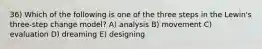 36) Which of the following is one of the three steps in the Lewin's three-step change model? A) analysis B) movement C) evaluation D) dreaming E) designing