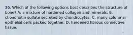 36. Which of the following options best describes the structure of bone? A. a mixture of hardened collagen and minerals. B. chondroitin sulfate secreted by chondrocytes. C. many columnar epithelial cells packed together. D. hardened fibrous connective tissue.