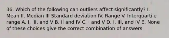 36. Which of the following can outliers affect significantly? I. Mean II. Median III Standard deviation IV. Range V. Interquartile range A. I, III, and V B. II and IV C. I and V D. I, III, and IV E. None of these choices give the correct combination of answers