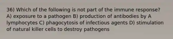 36) Which of the following is not part of the immune response? A) exposure to a pathogen B) production of antibodies by A lymphocytes C) phagocytosis of infectious agents D) stimulation of natural killer cells to destroy pathogens