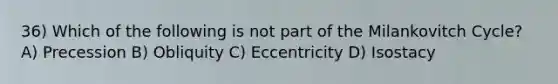 36) Which of the following is not part of the Milankovitch Cycle? A) Precession B) Obliquity C) Eccentricity D) Isostacy