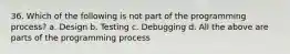 36. Which of the following is not part of the programming process? a. Design b. Testing c. Debugging d. All the above are parts of the programming process