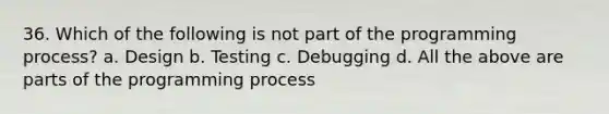 36. Which of the following is not part of the programming process? a. Design b. Testing c. Debugging d. All the above are parts of the programming process