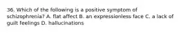 36. Which of the following is a positive symptom of schizophrenia? A. flat affect B. an expressionless face C. a lack of guilt feelings D. hallucinations