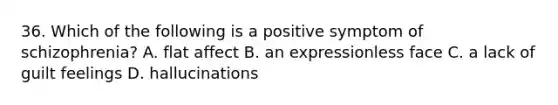 36. Which of the following is a positive symptom of schizophrenia? A. flat affect B. an expressionless face C. a lack of guilt feelings D. hallucinations