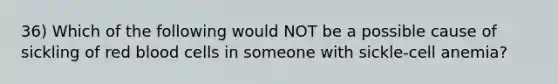 36) Which of the following would NOT be a possible cause of sickling of red blood cells in someone with sickle-cell anemia?