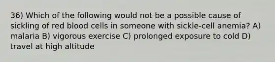 36) Which of the following would not be a possible cause of sickling of red blood cells in someone with sickle-cell anemia? A) malaria B) vigorous exercise C) prolonged exposure to cold D) travel at high altitude