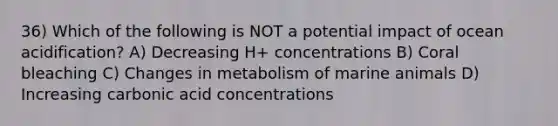 36) Which of the following is NOT a potential impact of ocean acidification? A) Decreasing H+ concentrations B) Coral bleaching C) Changes in metabolism of marine animals D) Increasing carbonic acid concentrations