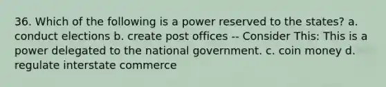 36. Which of the following is a power reserved to the states? a. conduct elections b. create post offices -- Consider This: This is a power delegated to the national government. c. coin money d. regulate interstate commerce