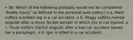 • 36. Which of the following probably would not be considered "bodily injury" as defined in the personal auto policy? o a. Mark suffers a broken leg in a car accident. o b. Peggy suffers mental anguish after a minor fender bender in which she is not injured. o c. Paula suffers mental anguish after a bad car accident leaves her a paraplegic. o d. Igor is killed in a car accident.