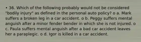 • 36. Which of the following probably would not be considered "bodily injury" as defined in the personal auto policy? o a. Mark suffers a broken leg in a car accident. o b. Peggy suffers mental anguish after a minor fender bender in which she is not injured. o c. Paula suffers mental anguish after a bad car accident leaves her a paraplegic. o d. Igor is killed in a car accident.