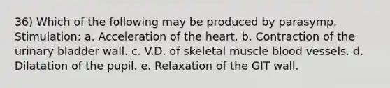 36) Which of the following may be produced by parasymp. Stimulation: a. Acceleration of the heart. b. Contraction of the urinary bladder wall. c. V.D. of skeletal muscle blood vessels. d. Dilatation of the pupil. e. Relaxation of the GIT wall.