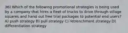 36) Which of the following promotional strategies is being used by a company that hires a fleet of trucks to drive through village squares and hand out free trial packages to potential end users? A) push strategy B) pull strategy C) retrenchment strategy D) differentiation strategy