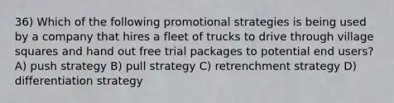 36) Which of the following promotional strategies is being used by a company that hires a fleet of trucks to drive through village squares and hand out free trial packages to potential end users? A) push strategy B) pull strategy C) retrenchment strategy D) differentiation strategy