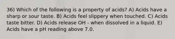 36) Which of the following is a property of acids? A) Acids have a sharp or sour taste. B) Acids feel slippery when touched. C) Acids taste bitter. D) Acids release OH - when dissolved in a liquid. E) Acids have a pH reading above 7.0.