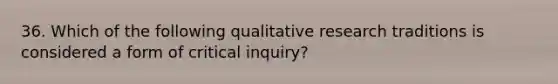 36. Which of the following qualitative research traditions is considered a form of critical inquiry?