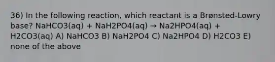 36) In the following reaction, which reactant is a Brønsted-Lowry base? NaHCO3(aq) + NaH2PO4(aq) → Na2HPO4(aq) + H2CO3(aq) A) NaHCO3 B) NaH2PO4 C) Na2HPO4 D) H2CO3 E) none of the above