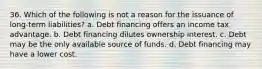 36. Which of the following is not a reason for the issuance of long-term liabilities? a. Debt financing offers an income tax advantage. b. Debt financing dilutes ownership interest. c. Debt may be the only available source of funds. d. Debt financing may have a lower cost.