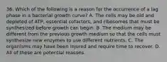 36. Which of the following is a reason for the occurrence of a lag phase in a bacterial growth curve? A. The cells may be old and depleted of ATP, essential cofactors, and ribosomes that must be synthesized before growth can begin. B. The medium may be different from the previous growth medium so that the cells must synthesize new enzymes to use different nutrients. C. The organisms may have been injured and require time to recover. D. All of these are potential reasons.