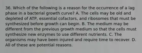 36. Which of the following is a reason for the occurrence of a lag phase in a bacterial growth curve? A. The cells may be old and depleted of ATP, essential cofactors, and ribosomes that must be synthesized before growth can begin. B. The medium may be different from the previous growth medium so that the cells must synthesize new enzymes to use different nutrients. C. The organisms may have been injured and require time to recover. D. All of these are potential reasons.