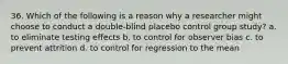 36. Which of the following is a reason why a researcher might choose to conduct a double-blind placebo control group study? a. to eliminate testing effects b. to control for observer bias c. to prevent attrition d. to control for regression to the mean