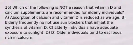 36) Which of the following is NOT a reason that vitamin D and calcium supplements are recommended for elderly individuals? A) Absorption of calcium and vitamin D is reduced as we age. B) Elderly frequently no not use sun blockers that inhibit the synthesis of vitamin D. C) Elderly individuals have adequate exposure to sunlight. D) D) Older individuals tend to eat foods rich in calcium.