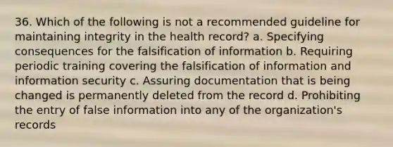 36. Which of the following is not a recommended guideline for maintaining integrity in the health record? a. Specifying consequences for the falsification of information b. Requiring periodic training covering the falsification of information and information security c. Assuring documentation that is being changed is permanently deleted from the record d. Prohibiting the entry of false information into any of the organization's records