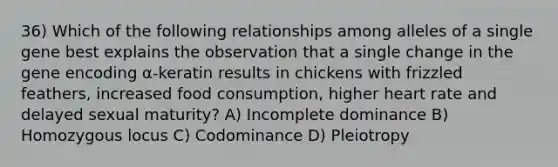 36) Which of the following relationships among alleles of a single gene best explains the observation that a single change in the gene encoding α-keratin results in chickens with frizzled feathers, increased food consumption, higher heart rate and delayed sexual maturity? A) Incomplete dominance B) Homozygous locus C) Codominance D) Pleiotropy