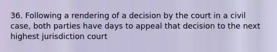 36. Following a rendering of a decision by the court in a civil case, both parties have days to appeal that decision to the next highest jurisdiction court