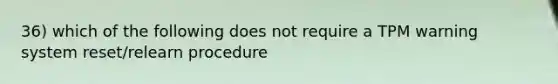 36) which of the following does not require a TPM warning system reset/relearn procedure