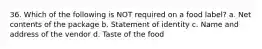 36. Which of the following is NOT required on a food label? a. Net contents of the package b. Statement of identity c. Name and address of the vendor d. Taste of the food