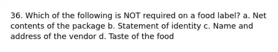 36. Which of the following is NOT required on a food label? a. Net contents of the package b. Statement of identity c. Name and address of the vendor d. Taste of the food