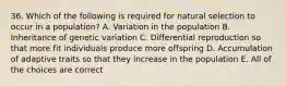 36. Which of the following is required for natural selection to occur in a population? A. Variation in the population B. Inheritance of genetic variation C. Differential reproduction so that more fit individuals produce more offspring D. Accumulation of adaptive traits so that they increase in the population E. All of the choices are correct