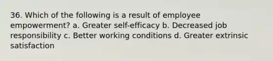 36. Which of the following is a result of employee empowerment? a. Greater self-efficacy b. Decreased job responsibility c. Better working conditions d. Greater extrinsic satisfaction