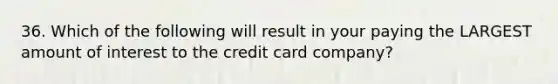 36. Which of the following will result in your paying the LARGEST amount of interest to the credit card company?