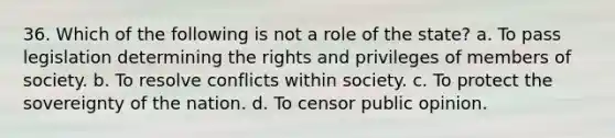 36. Which of the following is not a role of the state? a. To pass legislation determining the rights and privileges of members of society. b. To resolve conflicts within society. c. To protect the sovereignty of the nation. d. To censor public opinion.