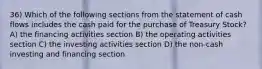 36) Which of the following sections from the statement of cash flows includes the cash paid for the purchase of Treasury Stock? A) the financing activities section B) the operating activities section C) the investing activities section D) the non-cash investing and financing section