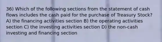 36) Which of the following sections from the statement of cash flows includes the cash paid for the purchase of Treasury Stock? A) the financing activities section B) the operating activities section C) the investing activities section D) the non-cash investing and financing section