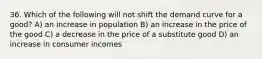 36. Which of the following will not shift the demand curve for a good? A) an increase in population B) an increase in the price of the good C) a decrease in the price of a substitute good D) an increase in consumer incomes