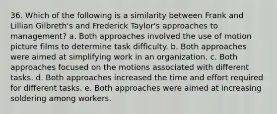 36. Which of the following is a similarity between Frank and Lillian Gilbreth's and Frederick Taylor's approaches to management? a. Both approaches involved the use of motion picture films to determine task difficulty. b. Both approaches were aimed at simplifying work in an organization. c. Both approaches focused on the motions associated with different tasks. d. Both approaches increased the time and effort required for different tasks. e. Both approaches were aimed at increasing soldering among workers.