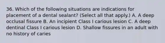 36. Which of the following situations are indications for placement of a dental sealant? (Select all that apply.) A. A deep occlusal fissure B. An incipient Class I carious lesion C. A deep dentinal Class I carious lesion D. Shallow fissures in an adult with no history of caries