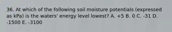 36. At which of the following soil moisture potentials (expressed as kPa) is the waters' energy level lowest? A. +5 B. 0 C. -31 D. -1500 E. -3100