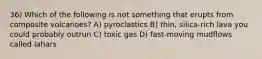 36) Which of the following is not something that erupts from composite volcanoes? A) pyroclastics B) thin, silica-rich lava you could probably outrun C) toxic gas D) fast-moving mudflows called lahars