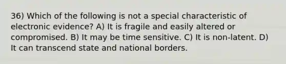 36) Which of the following is not a special characteristic of electronic evidence? A) It is fragile and easily altered or compromised. B) It may be time sensitive. C) It is non-latent. D) It can transcend state and national borders.