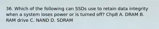 36. Which of the following can SSDs use to retain data integrity when a system loses power or is turned off? Chp8 A. DRAM B. RAM drive C. NAND D. SDRAM