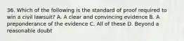 36. Which of the following is the standard of proof required to win a civil lawsuit? A. A clear and convincing evidence B. A preponderance of the evidence C. All of these D. Beyond a reasonable doubt