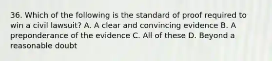 36. Which of the following is the standard of proof required to win a civil lawsuit? A. A clear and convincing evidence B. A preponderance of the evidence C. All of these D. Beyond a reasonable doubt