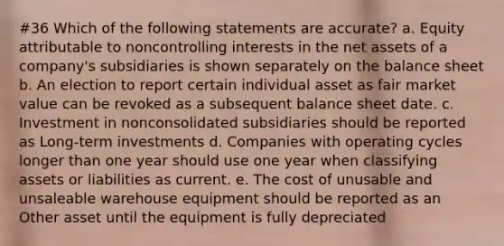 #36 Which of the following statements are accurate? a. Equity attributable to noncontrolling interests in the net assets of a company's subsidiaries is shown separately on the balance sheet b. An election to report certain individual asset as fair market value can be revoked as a subsequent balance sheet date. c. Investment in nonconsolidated subsidiaries should be reported as Long-term investments d. Companies with operating cycles longer than one year should use one year when classifying assets or liabilities as current. e. The cost of unusable and unsaleable warehouse equipment should be reported as an Other asset until the equipment is fully depreciated