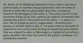 36. Which of the following statements is accurate? a. Joining a political party to express mutual agreement with the views of friends or other like-minded people describes a purposive incentive for belonging to the party. b. The party precinct is the document drawn up by each party at its national convention that outlines the policies and positions of the party. c. A ward is a local unit of a political party's organization, consisting of a division or district within a city. d. The party ticket is the proof of registration that voters need to show at the polling place before they are allowed to vote. e. Patronage is a system of punishing a party identifier who does not vote for the party's candidate in a presidential election.